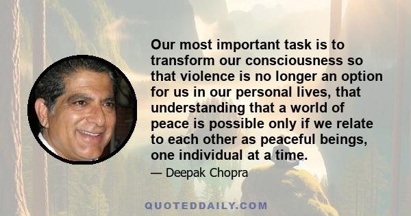 Our most important task is to transform our consciousness so that violence is no longer an option for us in our personal lives, that understanding that a world of peace is possible only if we relate to each other as