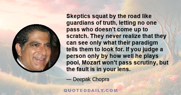 Skeptics squat by the road like guardians of truth, letting no one pass who doesn't come up to scratch. They never realize that they can see only what their paradigm tells them to look for. If you judge a person only by