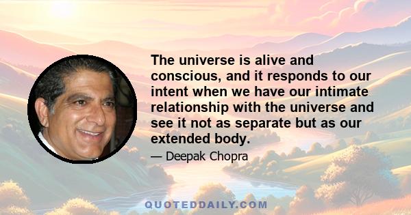 The universe is alive and conscious, and it responds to our intent when we have our intimate relationship with the universe and see it not as separate but as our extended body.