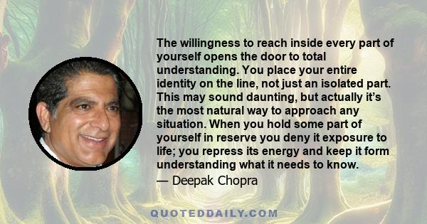 The willingness to reach inside every part of yourself opens the door to total understanding. You place your entire identity on the line, not just an isolated part. This may sound daunting, but actually it’s the most