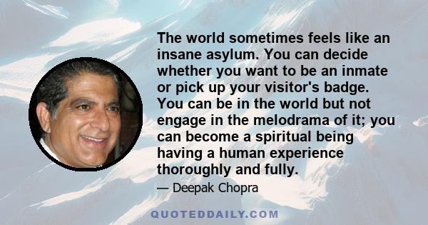 The world sometimes feels like an insane asylum. You can decide whether you want to be an inmate or pick up your visitor's badge. You can be in the world but not engage in the melodrama of it; you can become a spiritual