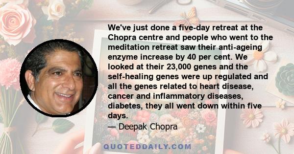 We've just done a five-day retreat at the Chopra centre and people who went to the meditation retreat saw their anti-ageing enzyme increase by 40 per cent. We looked at their 23,000 genes and the self-healing genes were