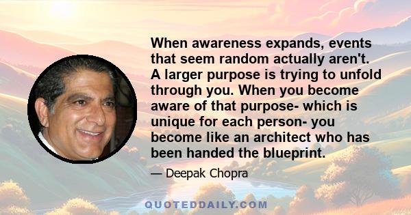 When awareness expands, events that seem random actually aren't. A larger purpose is trying to unfold through you. When you become aware of that purpose- which is unique for each person- you become like an architect who