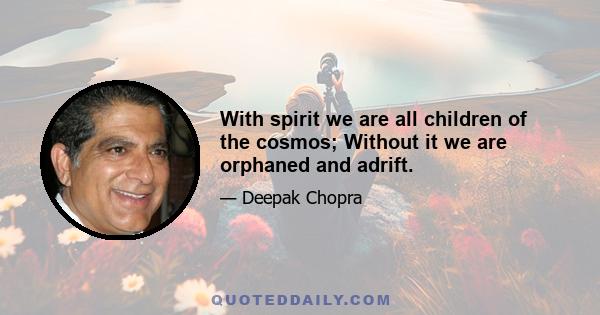 With spirit we are all children of the cosmos; Without it we are orphaned and adrift.