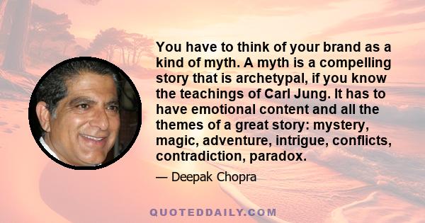 You have to think of your brand as a kind of myth. A myth is a compelling story that is archetypal, if you know the teachings of Carl Jung. It has to have emotional content and all the themes of a great story: mystery,