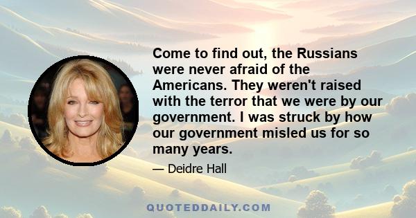 Come to find out, the Russians were never afraid of the Americans. They weren't raised with the terror that we were by our government. I was struck by how our government misled us for so many years.