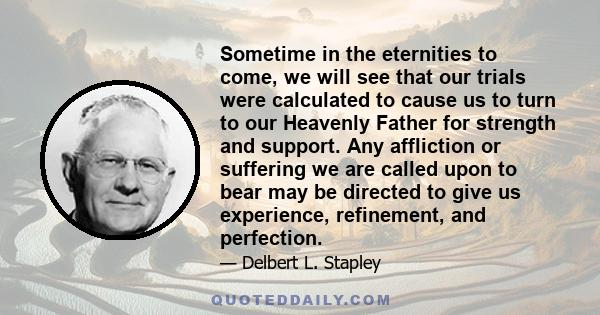 Sometime in the eternities to come, we will see that our trials were calculated to cause us to turn to our Heavenly Father for strength and support. Any affliction or suffering we are called upon to bear may be directed
