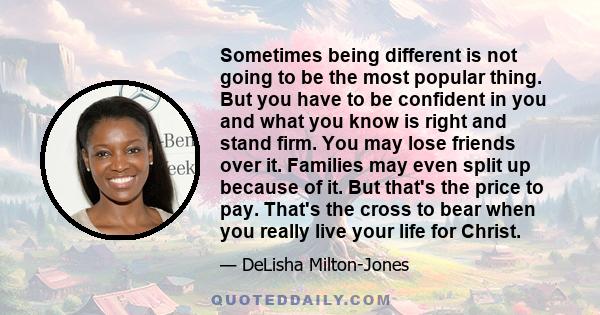 Sometimes being different is not going to be the most popular thing. But you have to be confident in you and what you know is right and stand firm. You may lose friends over it. Families may even split up because of it.