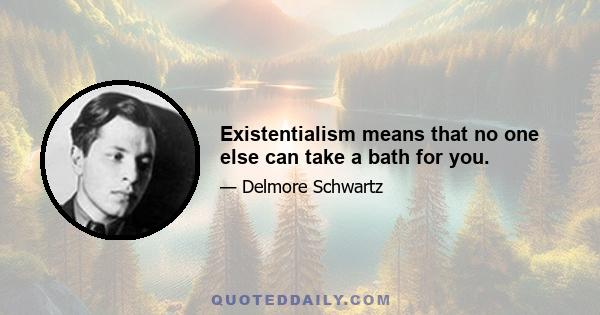 Existentialism means that no one else can take a bath for you.