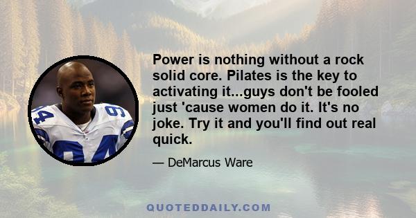 Power is nothing without a rock solid core. Pilates is the key to activating it...guys don't be fooled just 'cause women do it. It's no joke. Try it and you'll find out real quick.