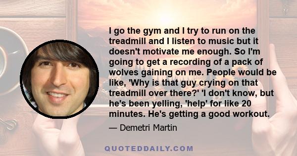 I go the gym and I try to run on the treadmill and I listen to music but it doesn't motivate me enough. So I'm going to get a recording of a pack of wolves gaining on me. People would be like, 'Why is that guy crying on