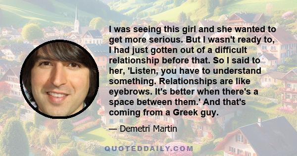 I was seeing this girl and she wanted to get more serious. But I wasn't ready to, I had just gotten out of a difficult relationship before that. So I said to her, 'Listen, you have to understand something. Relationships