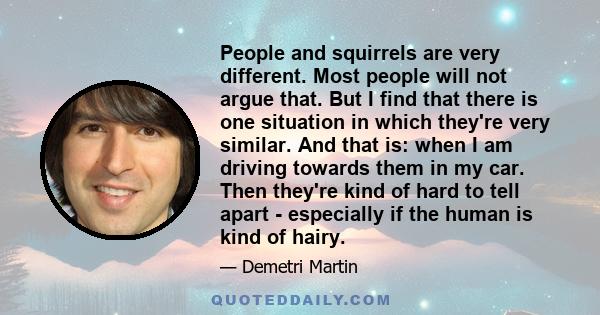 People and squirrels are very different. Most people will not argue that. But I find that there is one situation in which they're very similar. And that is: when I am driving towards them in my car. Then they're kind of