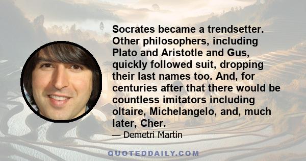 Socrates became a trendsetter. Other philosophers, including Plato and Aristotle and Gus, quickly followed suit, dropping their last names too. And, for centuries after that there would be countless imitators including