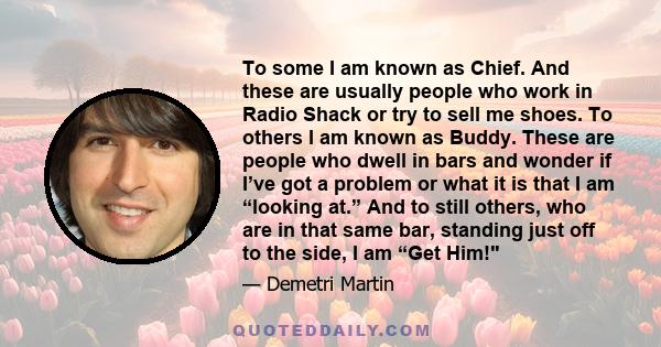To some I am known as Chief. And these are usually people who work in Radio Shack or try to sell me shoes. To others I am known as Buddy. These are people who dwell in bars and wonder if I’ve got a problem or what it is