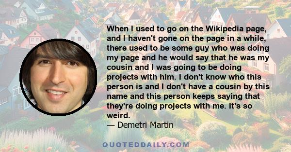 When I used to go on the Wikipedia page, and I haven't gone on the page in a while, there used to be some guy who was doing my page and he would say that he was my cousin and I was going to be doing projects with him. I