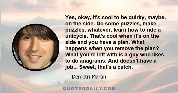 Yes, okay, it's cool to be quirky, maybe, on the side. Do some puzzles, make puzzles, whatever, learn how to ride a unicycle. That's cool when it's on the side and you have a plan. What happens when you remove the plan?
