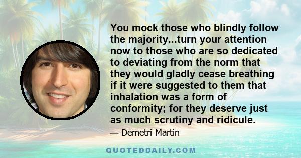 You mock those who blindly follow the majority...turn your attention now to those who are so dedicated to deviating from the norm that they would gladly cease breathing if it were suggested to them that inhalation was a
