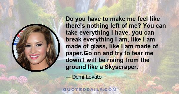 Do you have to make me feel like there's nothing left of me? You can take everything I have, you can break everything I am, like I am made of glass, like I am made of paper.Go on and try to tear me down I will be rising