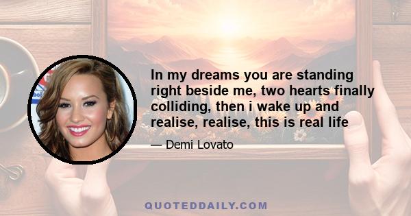 In my dreams you are standing right beside me, two hearts finally colliding, then i wake up and realise, realise, this is real life