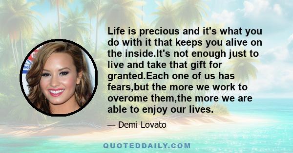 Life is precious and it's what you do with it that keeps you alive on the inside.It's not enough just to live and take that gift for granted.Each one of us has fears,but the more we work to overome them,the more we are