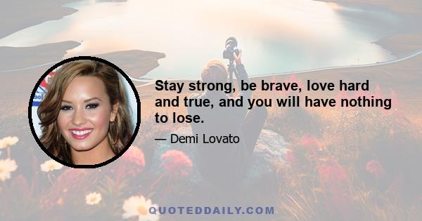 Stay strong, be brave, love hard and true, and you will have nothing to lose.