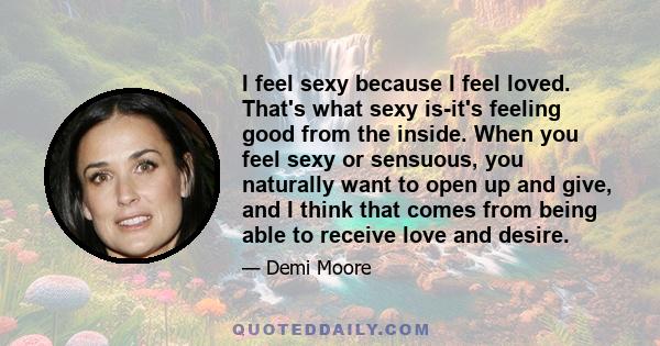 I feel sexy because I feel loved. That's what sexy is-it's feeling good from the inside. When you feel sexy or sensuous, you naturally want to open up and give, and I think that comes from being able to receive love and