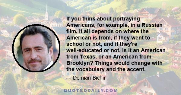 If you think about portraying Americans, for example, in a Russian film, it all depends on where the American is from, if they went to school or not, and if they're well-educated or not. Is it an American from Texas, or