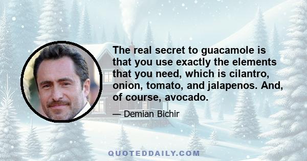 The real secret to guacamole is that you use exactly the elements that you need, which is cilantro, onion, tomato, and jalapenos. And, of course, avocado.