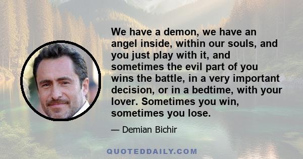 We have a demon, we have an angel inside, within our souls, and you just play with it, and sometimes the evil part of you wins the battle, in a very important decision, or in a bedtime, with your lover. Sometimes you