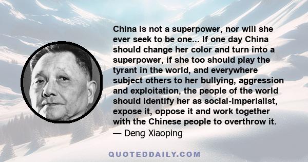 China is not a superpower, nor will she ever seek to be one... If one day China should change her color and turn into a superpower, if she too should play the tyrant in the world, and everywhere subject others to her