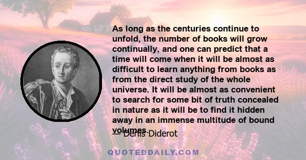As long as the centuries continue to unfold, the number of books will grow continually, and one can predict that a time will come when it will be almost as difficult to learn anything from books as from the direct study
