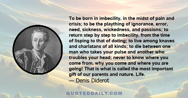 To be born in imbecility, in the midst of pain and crisis; to be the plaything of ignorance, error, need, sickness, wickedness, and passions; to return step by step to imbecility, from the time of lisping to that of