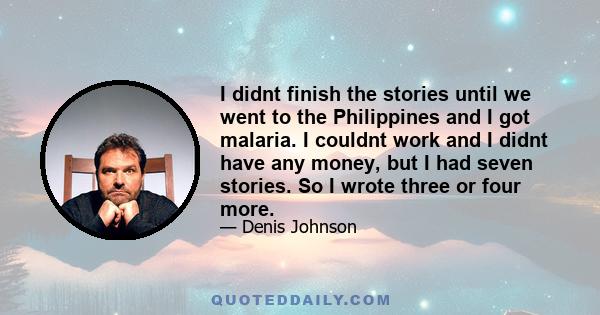 I didnt finish the stories until we went to the Philippines and I got malaria. I couldnt work and I didnt have any money, but I had seven stories. So I wrote three or four more.
