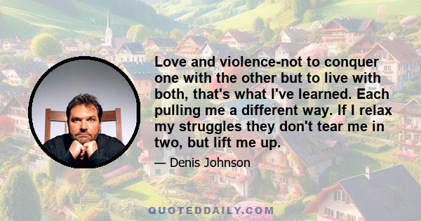 Love and violence-not to conquer one with the other but to live with both, that's what I've learned. Each pulling me a different way. If I relax my struggles they don't tear me in two, but lift me up.