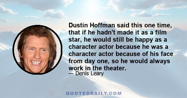 Dustin Hoffman said this one time, that if he hadn't made it as a film star, he would still be happy as a character actor because he was a character actor because of his face from day one, so he would always work in the