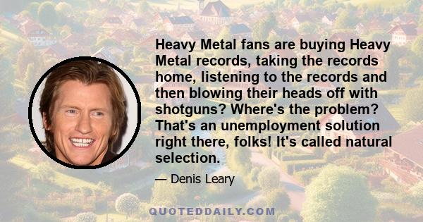 Heavy Metal fans are buying Heavy Metal records, taking the records home, listening to the records and then blowing their heads off with shotguns? Where's the problem? That's an unemployment solution right there, folks!