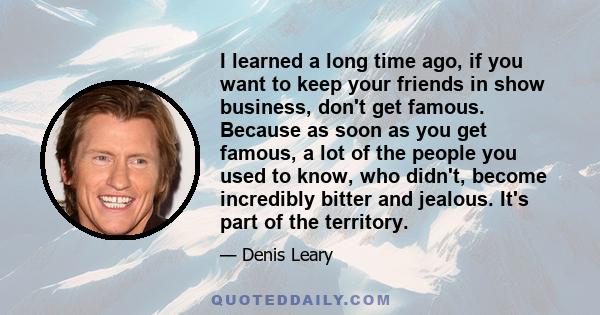 I learned a long time ago, if you want to keep your friends in show business, don't get famous. Because as soon as you get famous, a lot of the people you used to know, who didn't, become incredibly bitter and jealous.