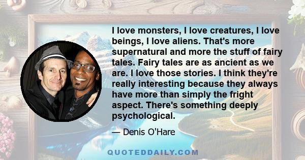I love monsters, I love creatures, I love beings, I love aliens. That's more supernatural and more the stuff of fairy tales. Fairy tales are as ancient as we are. I love those stories. I think they're really interesting