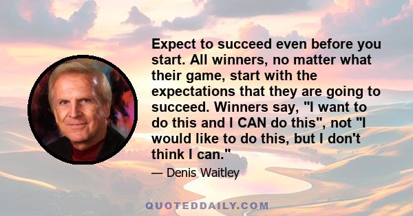 Expect to succeed even before you start. All winners, no matter what their game, start with the expectations that they are going to succeed. Winners say, I want to do this and I CAN do this, not I would like to do this,