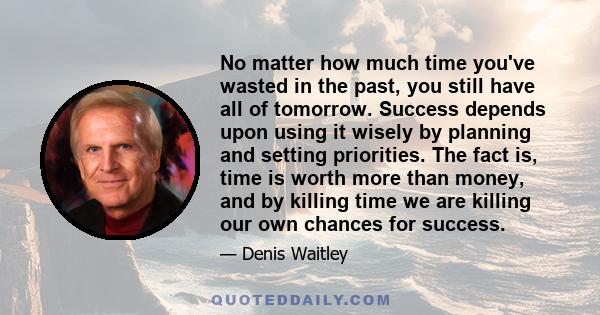 No matter how much time you've wasted in the past, you still have all of tomorrow. Success depends upon using it wisely by planning and setting priorities. The fact is, time is worth more than money, and by killing time
