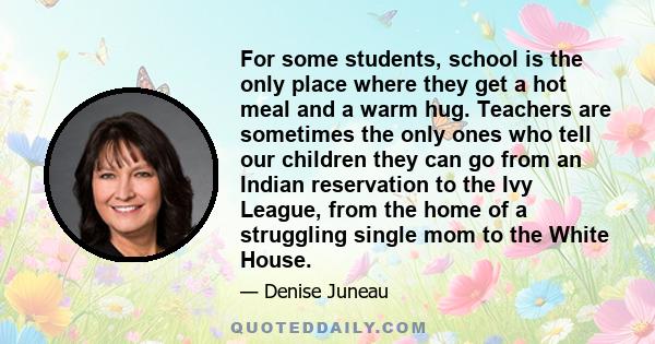 For some students, school is the only place where they get a hot meal and a warm hug. Teachers are sometimes the only ones who tell our children they can go from an Indian reservation to the Ivy League, from the home of