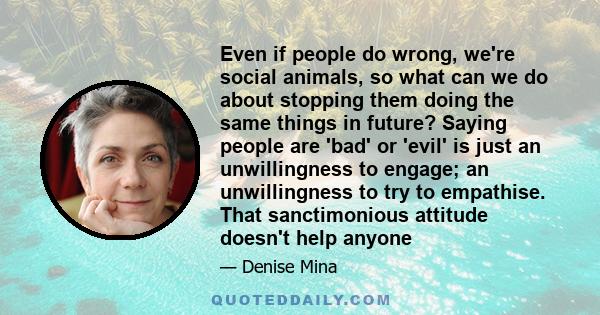 Even if people do wrong, we're social animals, so what can we do about stopping them doing the same things in future? Saying people are 'bad' or 'evil' is just an unwillingness to engage; an unwillingness to try to