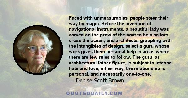 Faced with unmeasurables, people steer their way by magic. Before the invention of navigational instruments, a beautiful lady was carved on the prow of the boat to help sailors cross the ocean; and architects, grappling