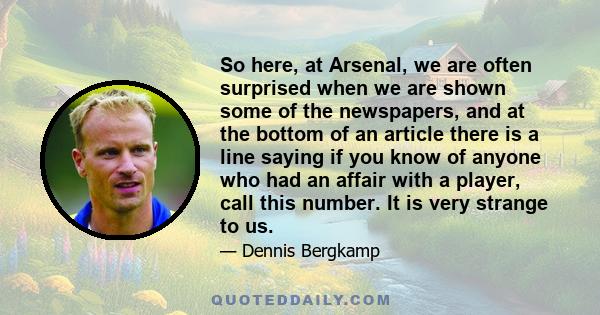 So here, at Arsenal, we are often surprised when we are shown some of the newspapers, and at the bottom of an article there is a line saying if you know of anyone who had an affair with a player, call this number. It is