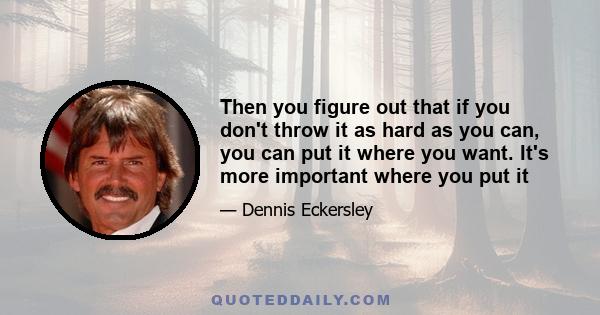 Then you figure out that if you don't throw it as hard as you can, you can put it where you want. It's more important where you put it