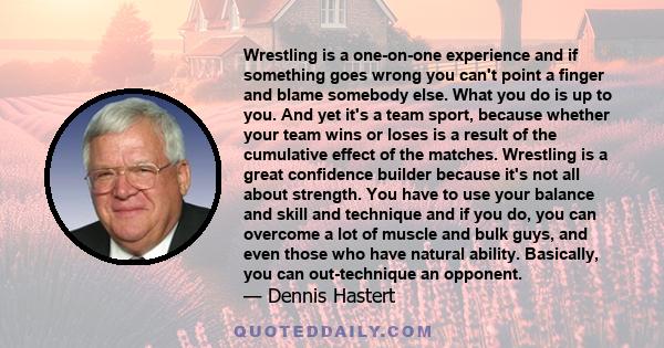 Wrestling is a one-on-one experience and if something goes wrong you can't point a finger and blame somebody else. What you do is up to you. And yet it's a team sport, because whether your team wins or loses is a result