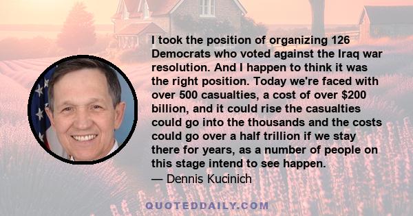 I took the position of organizing 126 Democrats who voted against the Iraq war resolution. And I happen to think it was the right position. Today we're faced with over 500 casualties, a cost of over $200 billion, and it