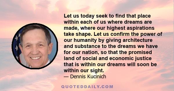 Let us today seek to find that place within each of us where dreams are made, where our highest aspirations take shape. Let us confirm the power of our humanity by giving architecture and substance to the dreams we have