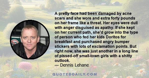 A pretty face had been damaged by acne scars and she wore and extra forty pounds on her frame like a threat. Her eyes were dull with anger disguised as apathy. If she kept on her current path, she'd grow into the type